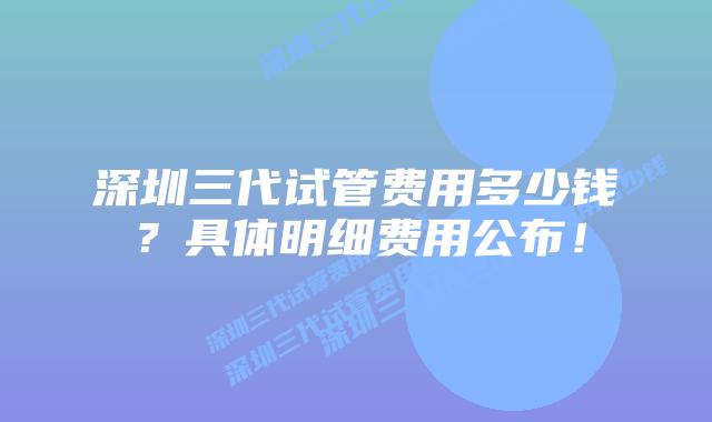 深圳三代试管费用多少钱?具体明细费用公布!