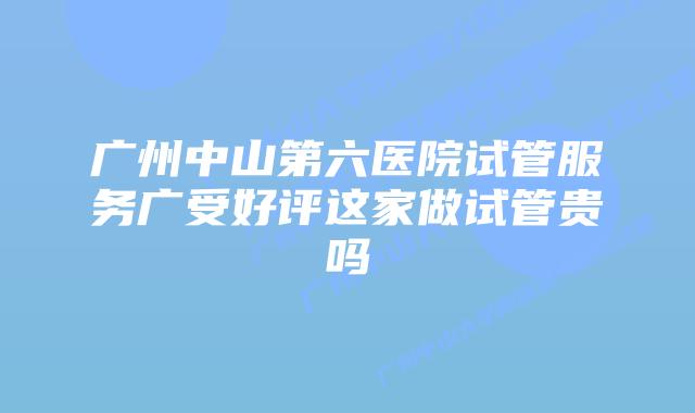 广州中山第六医院试管服务广受好评这家做试管贵吗