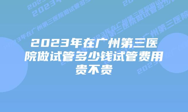 2023年在广州第三医院做试管多少钱试管费用贵不贵