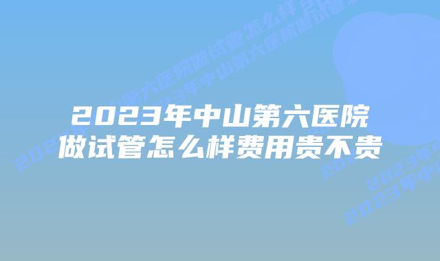2023年中山第六医院做试管怎么样费用贵不贵