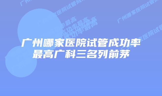 广州哪家医院试管成功率最高广科三名列前茅