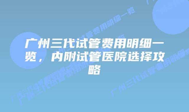 广州三代试管费用明细一览,内附试管医院选择攻略