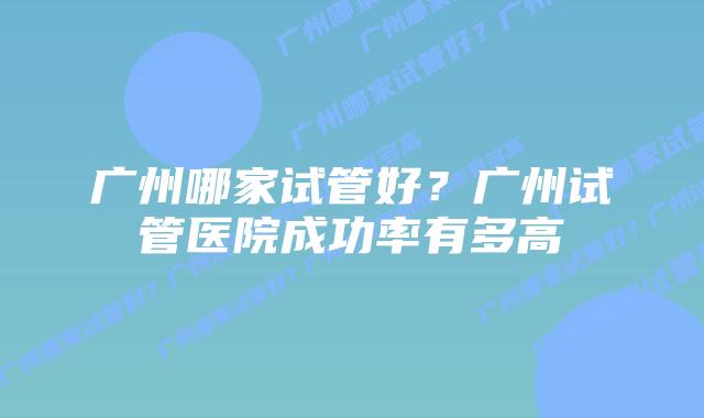 广州哪家试管好?广州试管医院成功率有多高