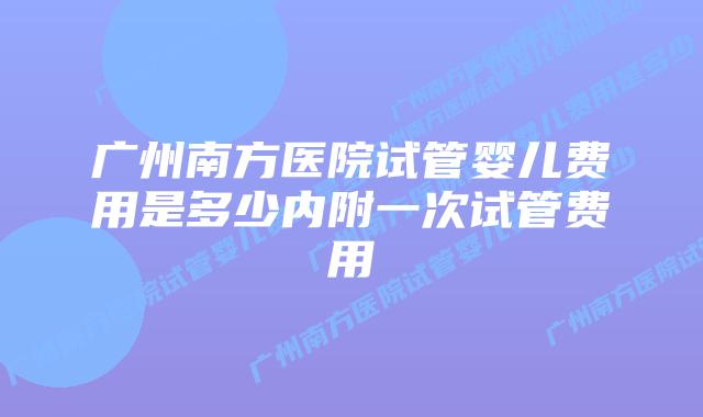 广州南方医院试管婴儿费用是多少内附一次试管费用