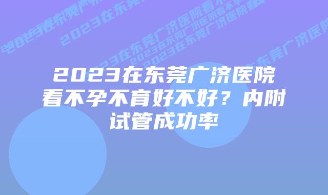 2023在东莞广济医院看不孕不育好不好？内附试管成功率