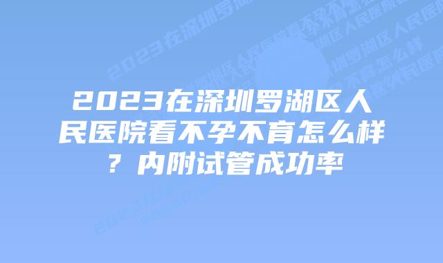 2023在深圳罗湖区人民医院看不孕不育怎么样？内附试管成功率