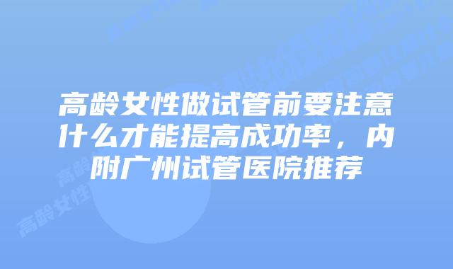 高龄女性做试管前要注意什么才能提高成功率，内附广州试管医院推荐