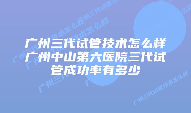 广州三代试管技术怎么样广州中山第六医院三代试管成功率有多少