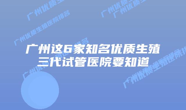 广州这6家知名优质生殖三代试管医院要知道