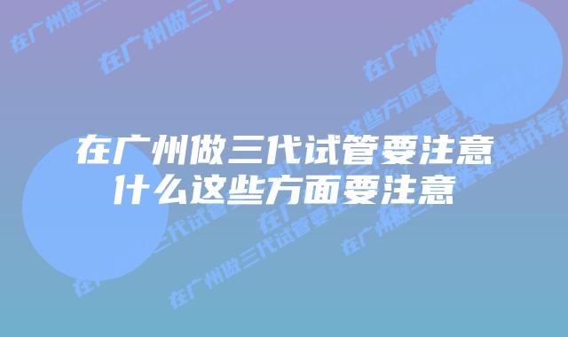 在广州做三代试管要注意什么这些方面要注意