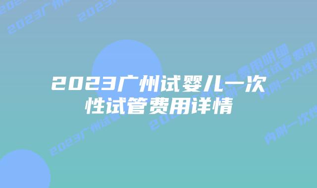 2023广州试婴儿一次性试管费用详情
