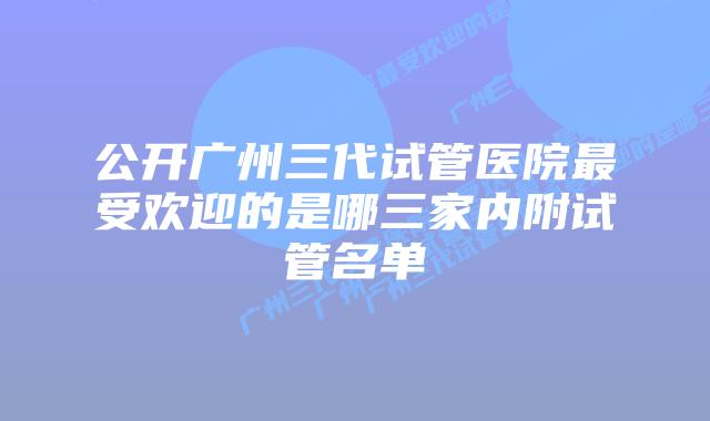 公开广州三代试管医院最受欢迎的是哪三家内附试管名单