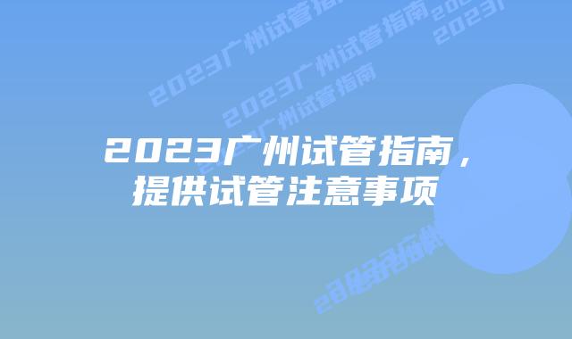 2023广州试管指南,提供试管注意事项