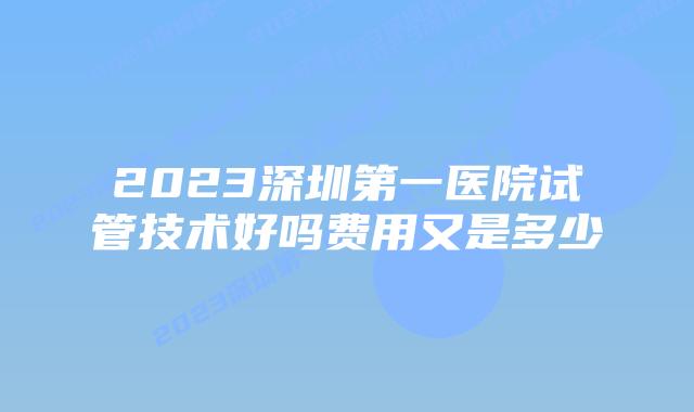 2023深圳第一医院试管技术好吗费用又是多少