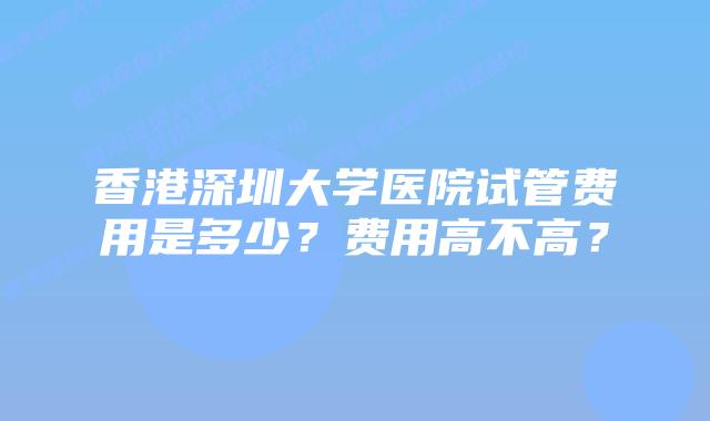 香港深圳大学医院试管费用是多少?费用高不高?