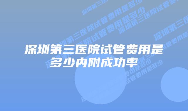 深圳第三医院试管费用是多少内附成功率