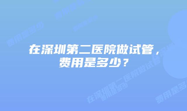 在深圳第二医院做试管,费用是多少?