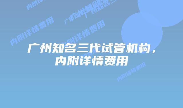 广州知名三代试管机构,内附详情费用