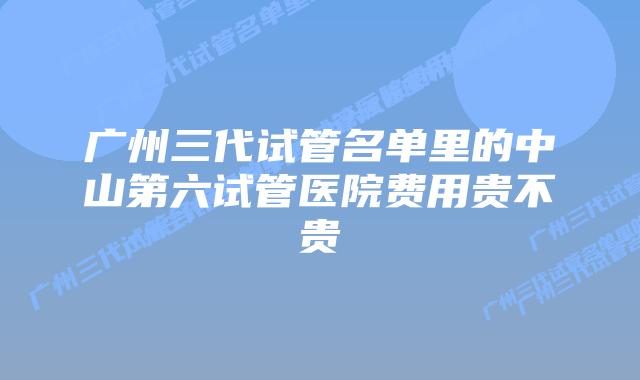 广州三代试管名单里的中山第六试管医院费用贵不贵