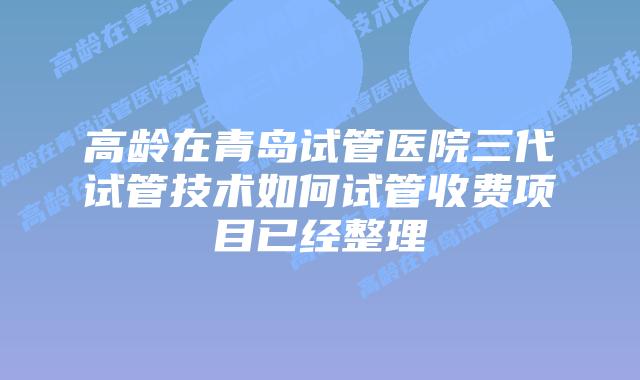 高龄在青岛试管医院三代试管技术如何试管收费项目已经整理