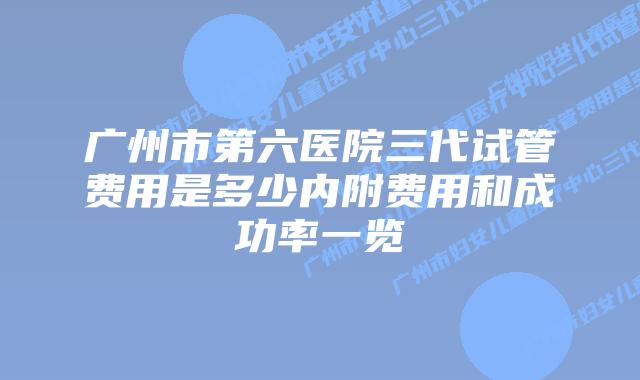 广州市第六医院三代试管费用是多少内附费用和成功率一览