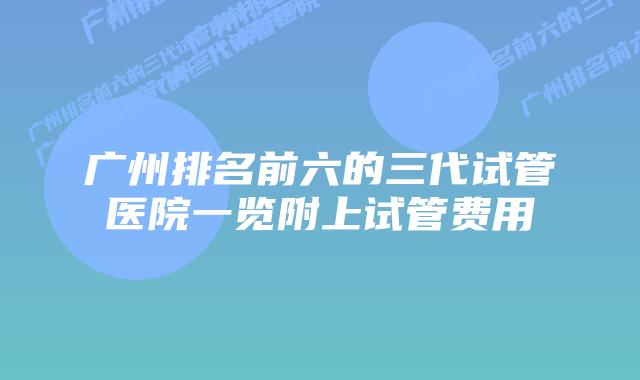 广州排名前六的三代试管医院一览附上试管费用