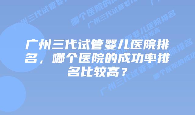 广州三代试管婴儿医院排名，哪个医院的成功率排名比较高？
