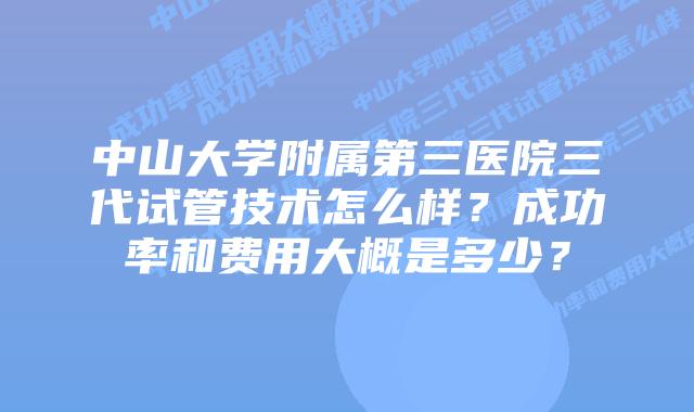 中山大学附属第三医院三代试管技术怎么样?成功率和费用大概是多少?