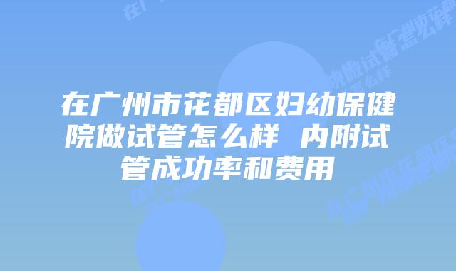 在广州市花都区妇幼保健院做试管怎么样 内附试管成功率和费用