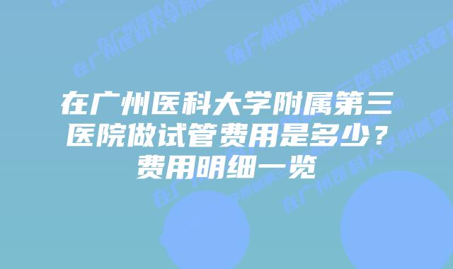 在广州医科大学附属第三医院做试管费用是多少？费用明细一览