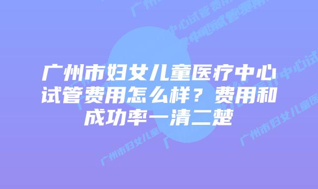 广州市妇女儿童医疗中心试管费用怎么样?费用和成功率一清二楚