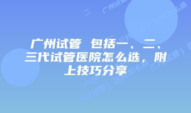 广州试管 包括一、二、三代试管医院怎么选，附上技巧分享