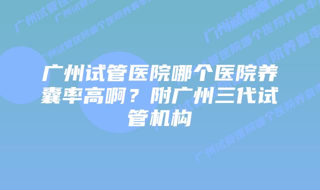 广州试管医院哪个医院养囊率高啊？附广州三代试管机构