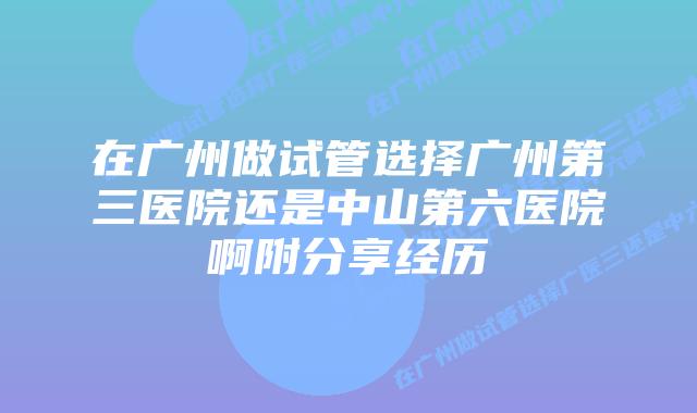 在广州做试管选择广州第三医院还是中山第六医院啊附分享经历
