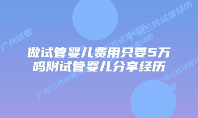 做试管婴儿费用只要5万吗附试管婴儿分享经历