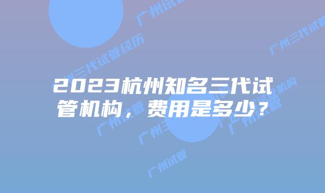 2023杭州知名三代试管机构，费用是多少？