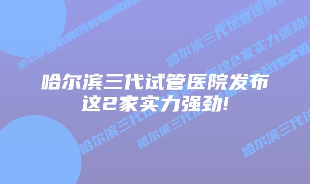 哈尔滨三代试管医院发布这2家实力强劲!