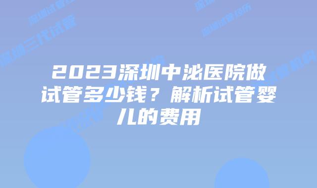 2023深圳中泌医院做试管多少钱？解析试管婴儿的费用