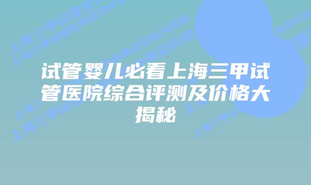 试管婴儿必看上海三甲试管医院综合评测及价格大揭秘