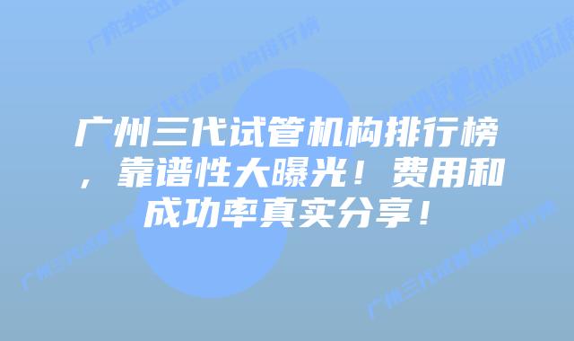 广州三代试管机构排行榜,靠谱性大曝光!费用和成功率真实分享!