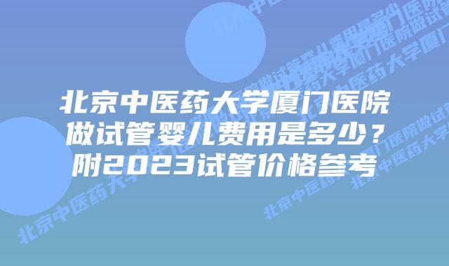 北京中医药大学厦门医院做试管婴儿费用是多少?附2023试管价格参考