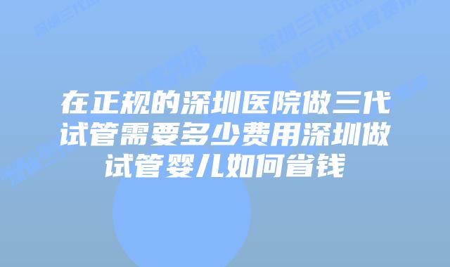 在正规的深圳医院做三代试管需要多少费用深圳做试管婴儿如何省钱