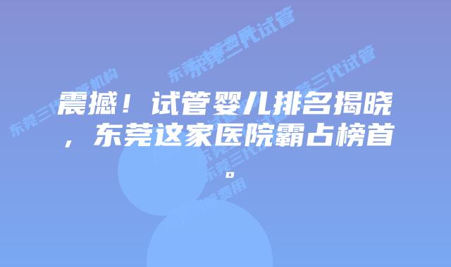 震撼！试管婴儿排名揭晓，东莞这家医院霸占榜首。