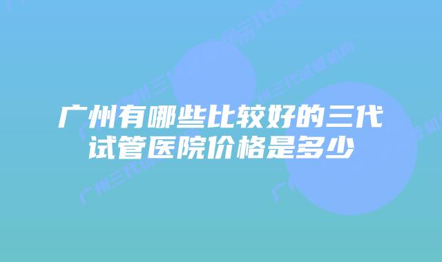 广州有哪些比较好的三代试管医院价格是多少