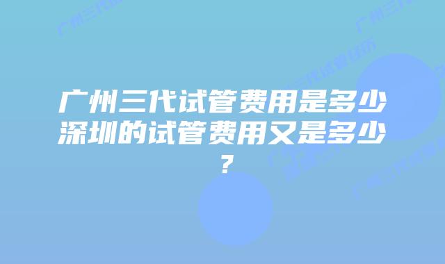 广州三代试管费用是多少深圳的试管费用又是多少？