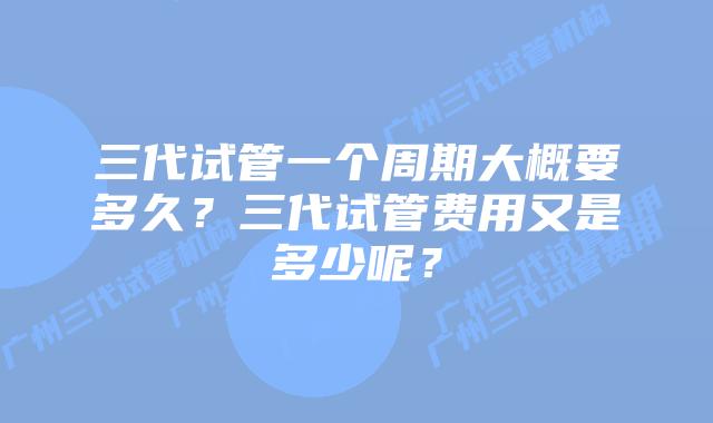 三代试管一个周期大概要多久?三代试管费用又是多少呢?
