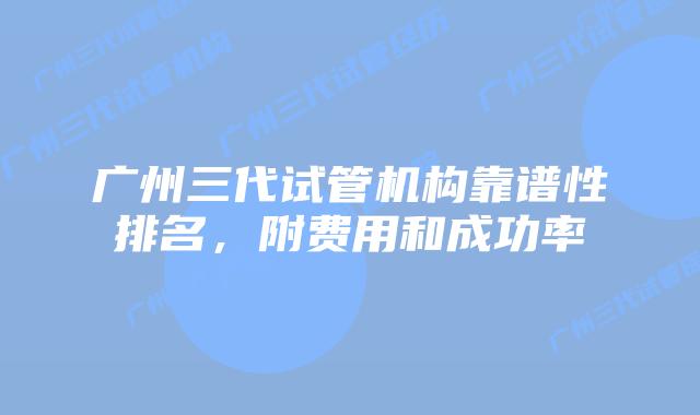广州三代试管机构靠谱性排名，附费用和成功率