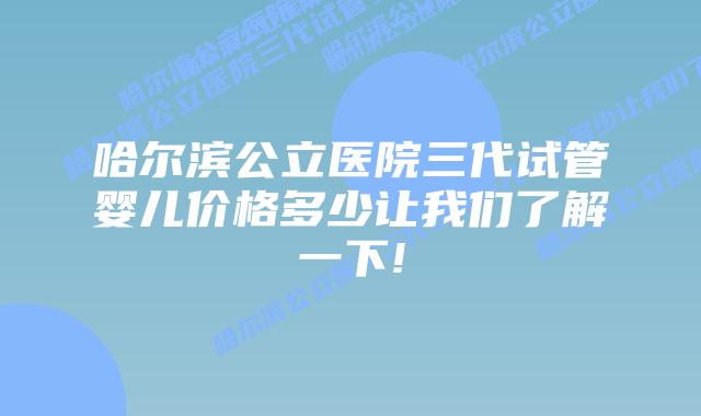 哈尔滨公立医院三代试管婴儿价格多少让我们了解一下!