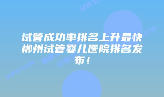 试管成功率排名上升最快郴州试管婴儿医院排名发布!