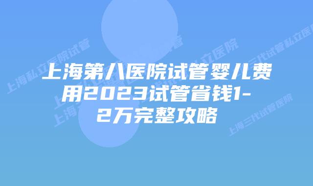 上海第八医院试管婴儿费用2023试管省钱1-2万完整攻略